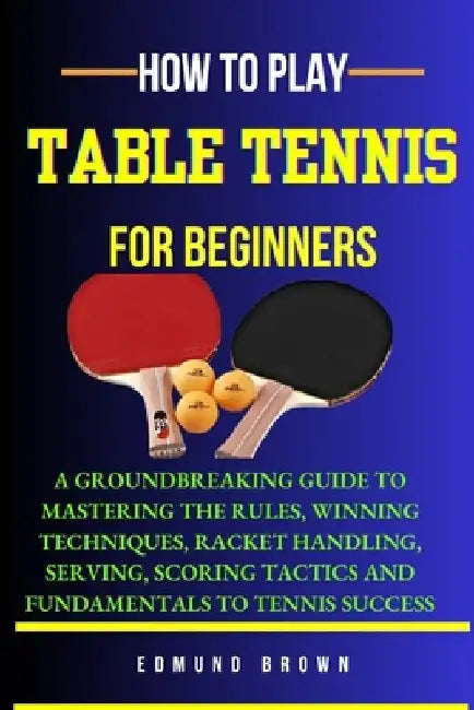 How to Play Table Tennis for Beginners: A groundbreaking guide to mastering the rules, winning techniques, racket handling, serving/scoring tactics an by Edmund Brown