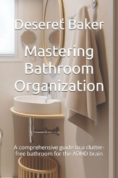 Mastering Bathroom Organization: A comprehensive guide to a clutter-free bathroom for the ADHD brain by Desereť Baker