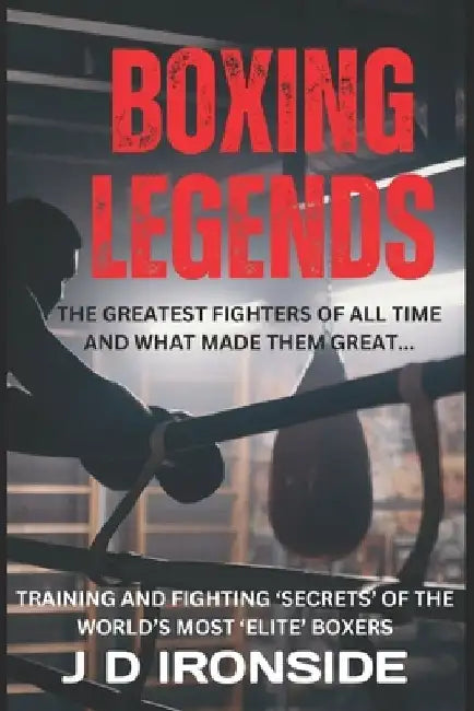 Boxing Legends: The Greatest Fighters of All Time and What Made Them Great: Training and Fighting 'Secrets' of the World's Most 'Elite' Boxers by J. D. Ironside