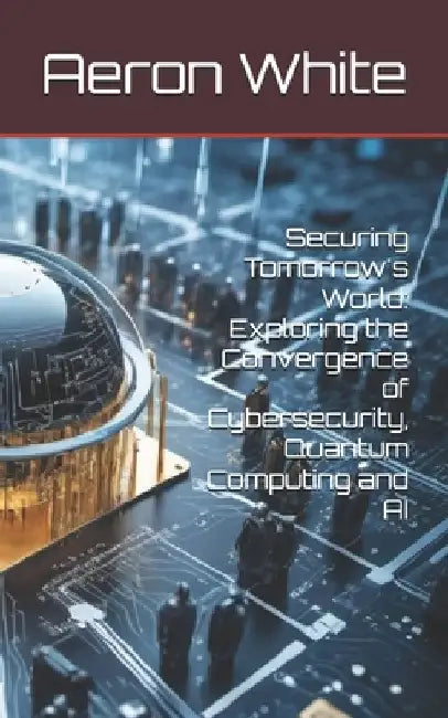 Securing Tomorrow's World: Exploring the Convergence of Cybersecurity, Quantum Computing and AI by Aeron P. White