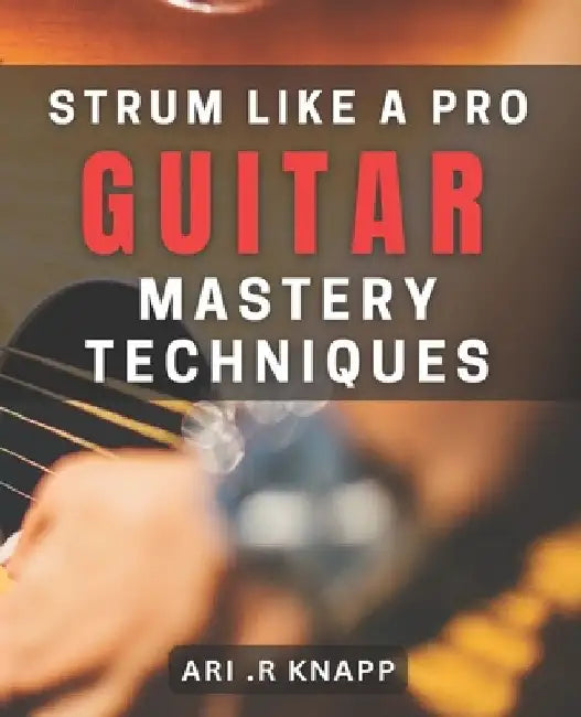 Strum Like a Pro: Guitar Mastery Techniques: Unlock Your Inner Guitar Hero with Expert Techniques by Ari R. Knapp