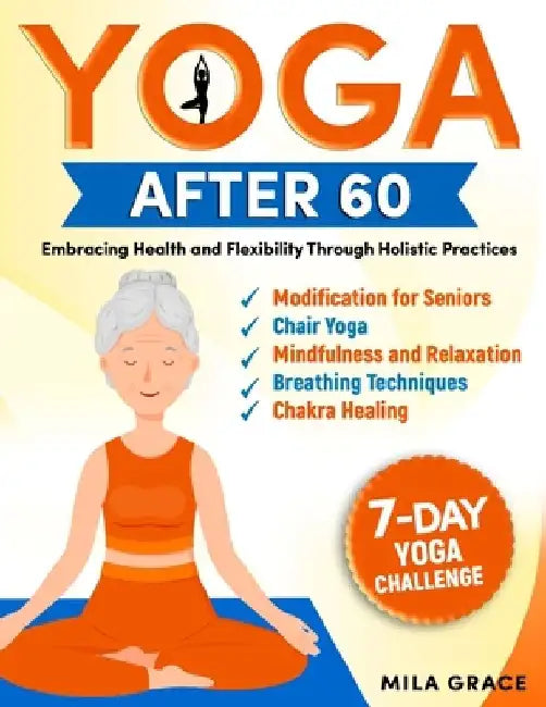 Yoga After 60: Embracing Health and Flexibility Through Holistic Practices: 7-Day Yoga Challenge: Day-by-Day Guidance for a Transformative Journey by Mila Grace