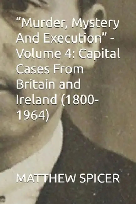 "Murder, Mystery And Execution" - Volume 4: Capital Cases From Britain and Ireland (1800-1964) by Matthew Spicer