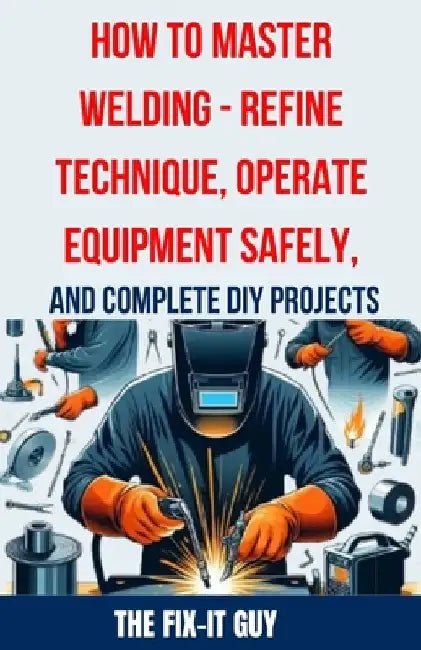 How to Master Welding - Refine Technique, Operate Equipment Safely, and Complete DIY Projects: The Ultimate Guide to Welding Techniques, Safety Practi by The Fix-It Guy