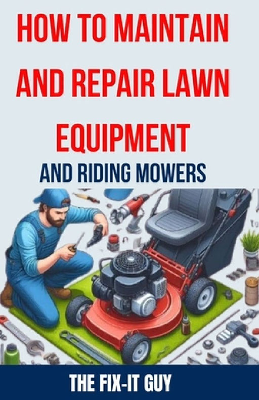 How to Maintain and Repair Lawn Equipment and Riding Mowers: The Ultimate Guide to Troubleshooting, Servicing, and Fixing Your Lawn Mower, Tractor, We by The Fix-It Guy
