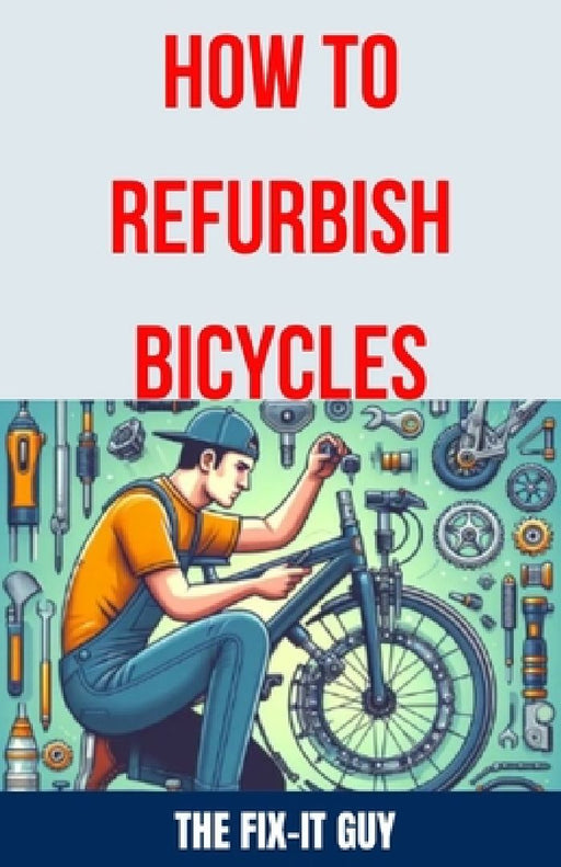 How to Refurbish Bicycles: The Ultimate Guide to Upgrading Components, Performing Regular Maintenance, and Tuning Up Your Bike for Optimal Perfor by The Fix-It Guy