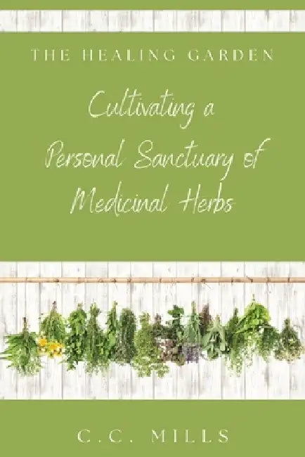 The Healing Garden: Cultivating a Personal Sanctuary of Medicinal Herbs: Includes Recipes for Teas, Tinctures, and Infusions by C. C. Mills