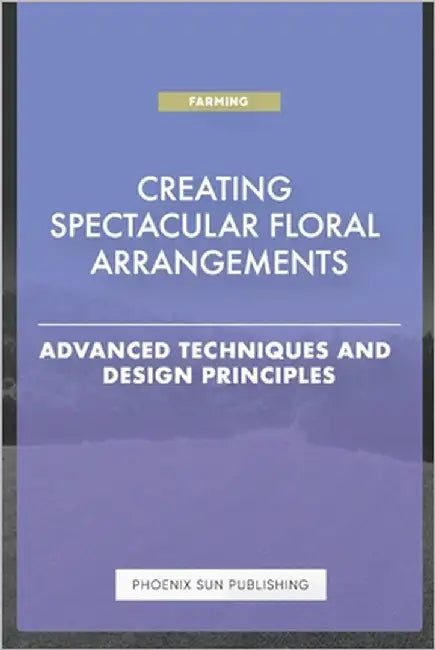 Creating Spectacular Floral Arrangements - Advanced Techniques and Design Principles by Publishing, Ps