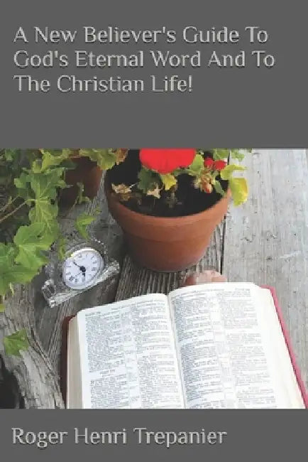A New Believer's Guide To God's Eternal Word And To The Christian Life! by Roger Henri Trepanier