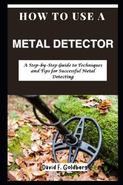 How to Use a Metal Detector: A Step-by-Step Guide to Techniques and Tips for Successful Metal Detecting by David F. Goldberg