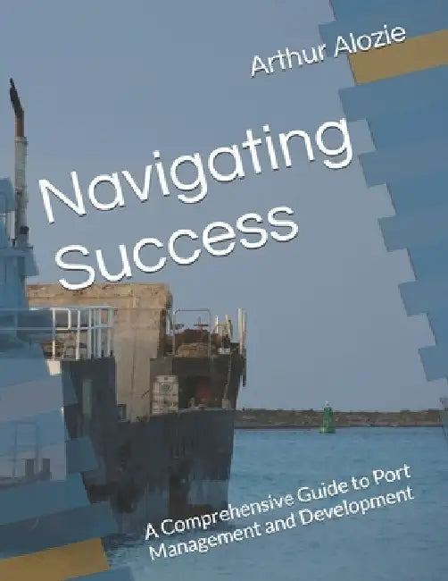 Navigating Success: A Comprehensive Guide to Port Management and Development by Arthur Alozie