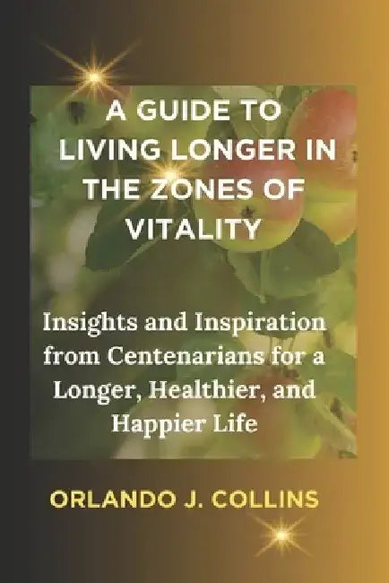 A Guide to Living Longer in the Zones of Vitality: Insights and Inspiration from Centenarians for a Longer, Healthier, and Happier Life by Orlando James Collins
