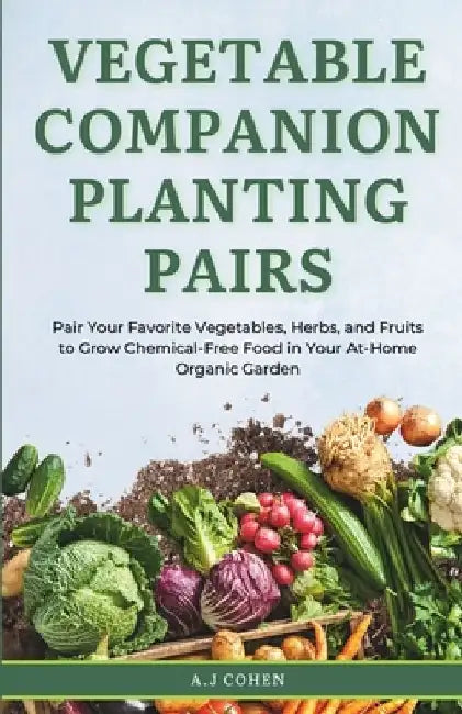 Vegetable Companion Planting Pairs: Pair Your Favorite Vegetables, Herbs, and Fruits to Grow Chemical-Free Food in Your At-Home Organic Garden by A. J. Cohen