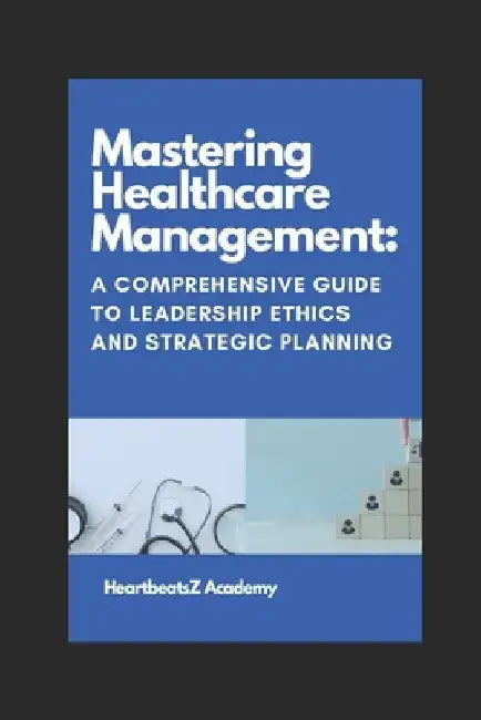 Mastering Healthcare Management: A Comprehensive Guide to Leadership Ethics and Strategic Planning by Narendra Kumar