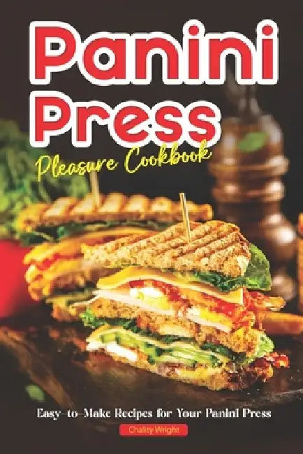 Panini Press Pleasure Cookbook: Easy-to-Make Recipes for Your Panini Press by Chality Wright