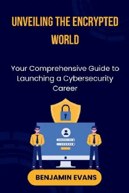 Unveiling the Encrypted World: Your Comprehensive Guide to Launching a Cybersecurity Career by Benjamin Evans
