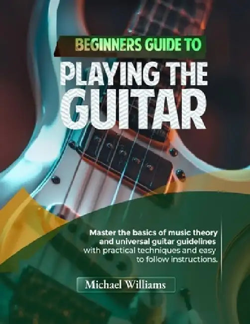 Beginners Guide to Playing the Guitar: Comprehensive Guide for Absolute Beginners on How to Play the Guitar, Read Music and Master Chord and Strumming by Michael Williams