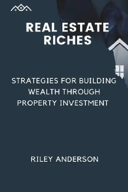 Real Estate Riches: Strategies for Building Wealth Through Property Investment by Riley Anderson