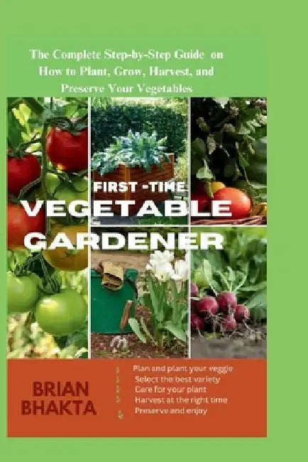 First - Time Vegetable Gardener: The Complete Step-by-Step Guide on How to Plant, Grow, Harvest, and Preserve Your Vegetables. by Brian Bhakta