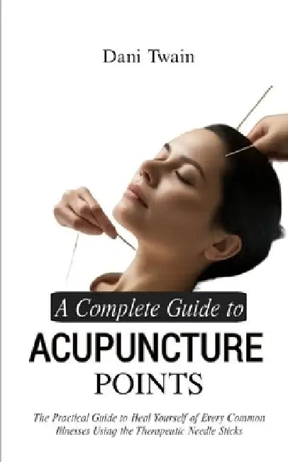 A Complete Guide to Acupuncture Points: The Practical Guide to Heal Yourself of Every Common Illnesses Using the Therapeutic Needle Sticks by Dani Twain