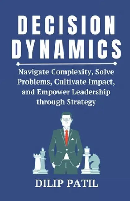 Decision Dynamics: Navigate Complexity, Solve Problems, Cultivate Impact, and Empower Leadership through Strategy by Dilip Patil