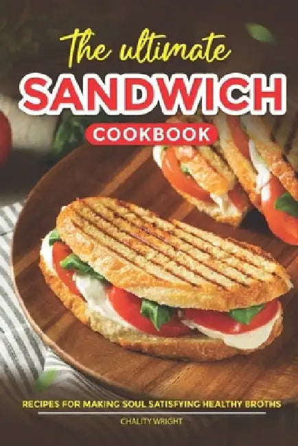 The Ultimate Sandwich Cookbook: Recipes for Mouthwatering Sandwiches to Enjoy at Home or On-the-Go by Chality Wright