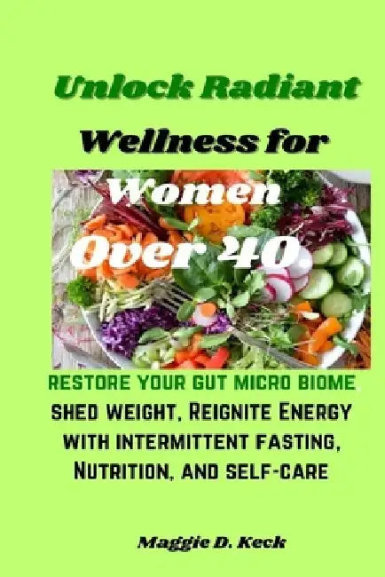 Unlock Radiant Wellness for Women Over 40.: Restore your gut micro biome, shed weight, Reignite Energy with intermittent fasting, Nutrition, and self- by Maggie D. Keck