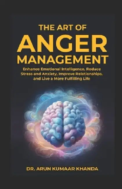The Art Of Anger Management: Enhance Emotional Intelligence, Reduce Stress and Anxiety, Improve Relationships, and live a More Fulfilling Life by Arun Kumaar Khanda