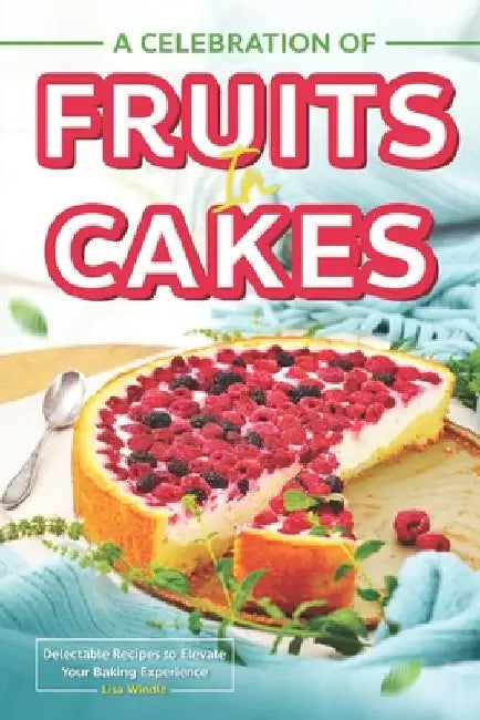 A Celebration of Fruits in Cakes: Delectable Recipes to Elevate Your Baking Experience by Lisa Windle