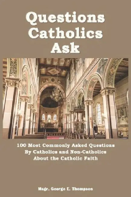 Questions Catholics Ask: 100 Most Commonly Asked Questions By Catholics and Non-Catholics About the Catholic Faith by George E. Thompson