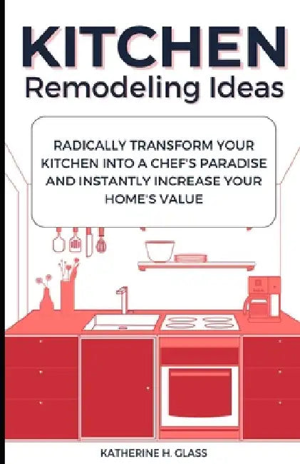 Kitchen Remodeling Ideas: Radically Transform Your Kitchen Into A Chef's Paradise And Instantly Increase Your Home's Value by Katherine H. Glass