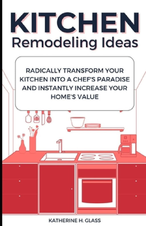 Kitchen Remodeling Ideas: Radically Transform Your Kitchen Into A Chef's Paradise And Instantly Increase Your Home's Value by Katherine H. Glass