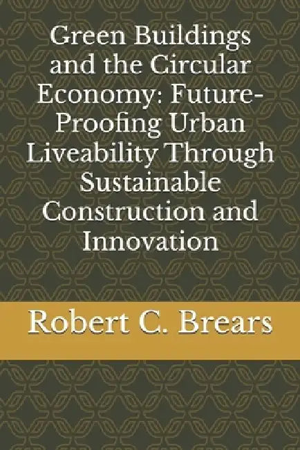 Green Buildings and the Circular Economy: Future-Proofing Urban Liveability Through Sustainable Construction and Innovation by Robert C. Brears