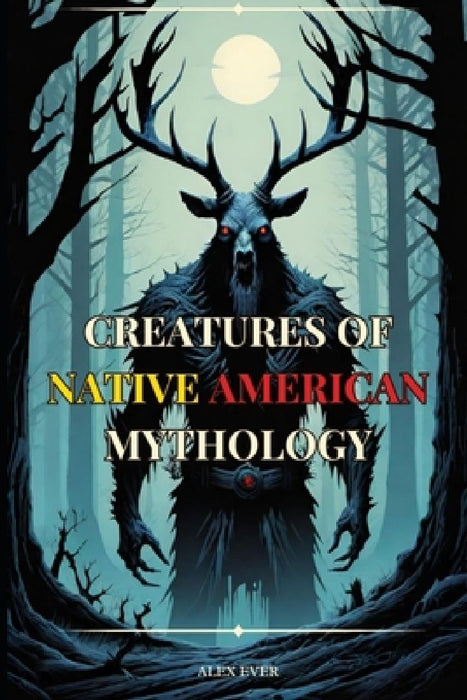 Creatures of Native American Mythology: Tales of the mythological creatures of the Native Americans of North America by Alex Ever