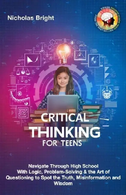 Critical Thinking for Teens: Navigate Through High School With Logic, Problem-Solving & the Art of Questioning to Spot the Truth, Misinformation an by Nicholas Bright