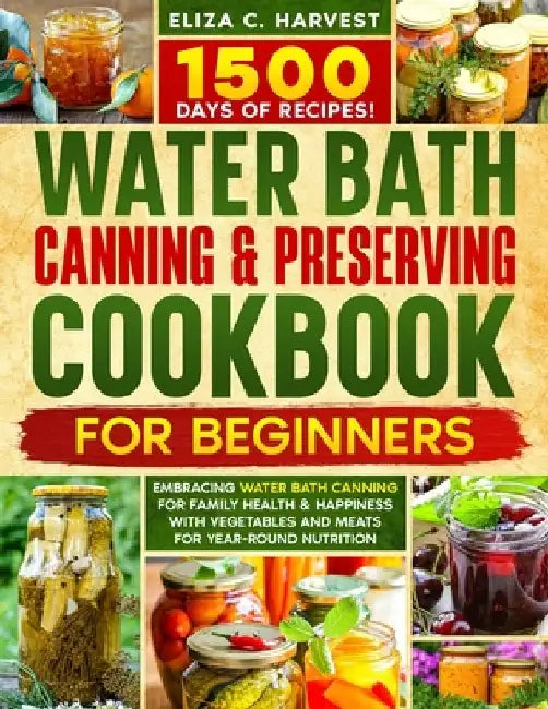 Water Bath Canning & Preserving Cookbook for Beginners: 1500 Days of Recipes! Embracing Water Bath Canning for Family Health & Happiness with Vegetabl by Eliza C. Harvest