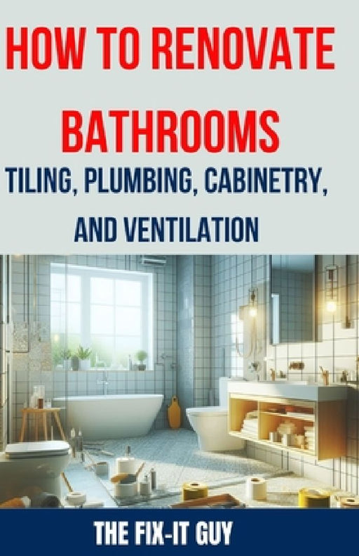 How to Renovate Bathrooms - Tiling, Plumbing, Cabinetry, and Ventilation: Expert Tips, Techniques, and Strategies for Tiling, Plumbing, Cabinetry Inst by The Fix-It Guy
