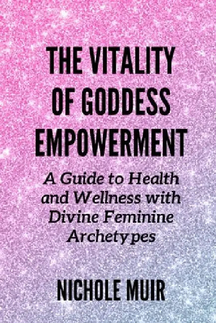 The Vitality of Goddess Empowerment: A Guide to Health and Wellness with Divine Feminine Archetypes by Nichole Muir