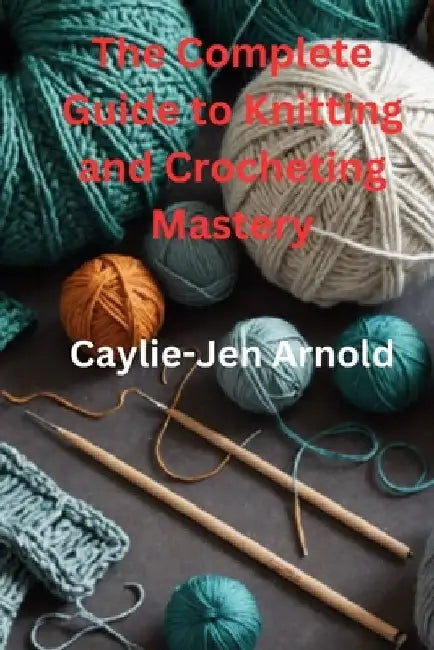 The Complete Guide to Knitting and Crocheting Mastery by Caylie-Jen Arnold