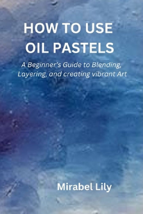 How to Use Oil Pastels: A Beginner's Guide to Blending, Layering, and Creating Vibrant Art by Mirabel Lily