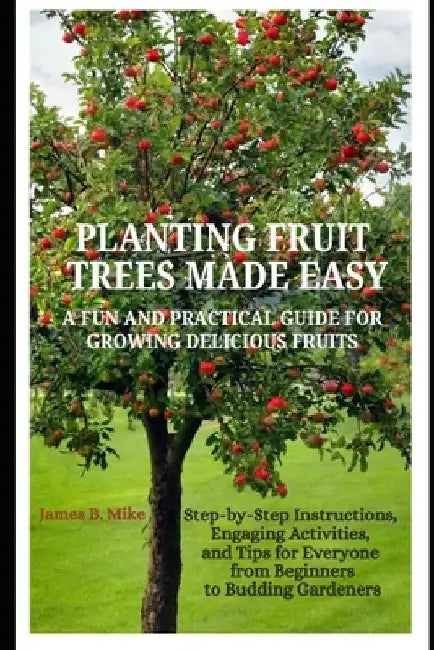 Planting Fruit Trees Made Easy: A FUN AND PRACTICAL GUIDE FOR GROWING DELICIOUS FRUITS: Step-by-Step Instructions, Engaging Activities, and Tips for E by James B. Mike