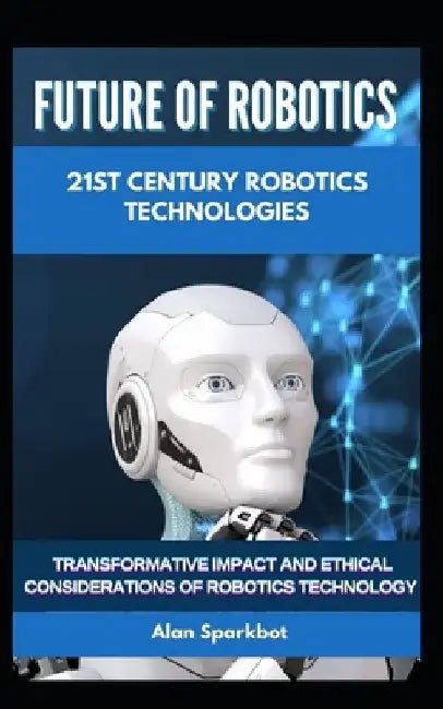 Future of Robotics 21st Century Robotics technologies: Transformative Impact and Ethical Considerations of Robotics Technology by Alan Sparkbot