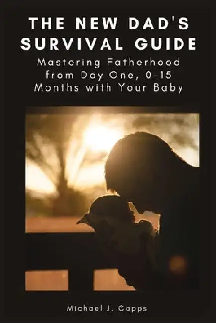 The New Dad's Survival Guide: Mastering Fatherhood from Day One, 0-15 Months with Your Baby by Michael J. Capps