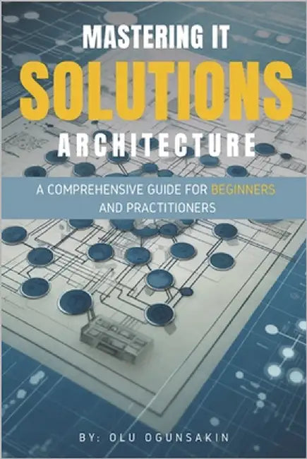 Mastering IT Solutions Architecture: A Comprehensive Guide for Beginners and Practitioners by Ogunsakin, Olu