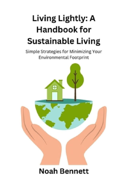 Living Lightly: A Handbook for Sustainable Living: Simple Strategies for Minimizing Your Environmental Footprint by Noah Bennett