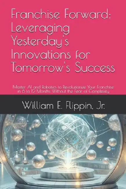 Franchise Forward: Leveraging Yesterday's Innovations for Tomorrow's Success: Master AI and Robotics to Revolutionize Your Franchise in 6 by William Edward, Jr. Flippin