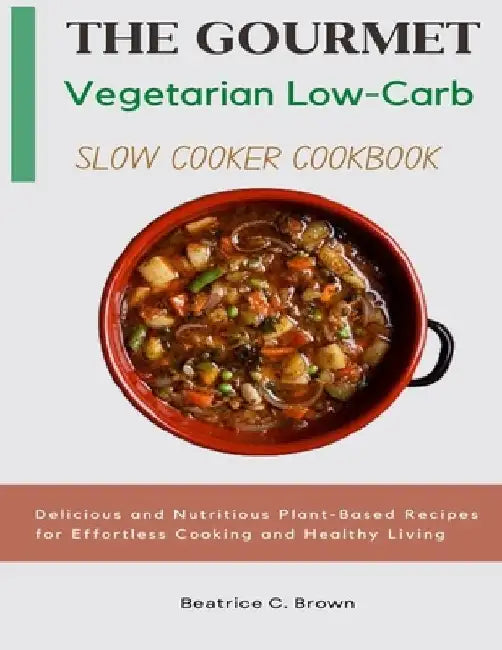 The Gourmet Vegetarian Low Carb Slow Cooker Cookbook: Delicious and Nutritious Plant-Based Recipes for Effortless Cooking and Healthy Living by Beatrice C. Brown