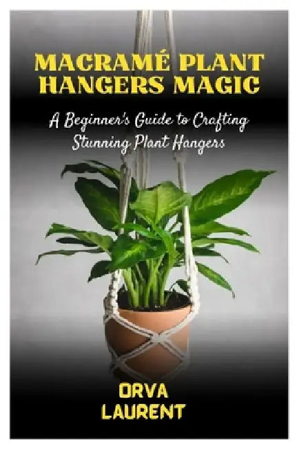 Macramé Plant Hangers Magic: A Beginner's Guide to Crafting Stunning Plant Hangers by Orva Laurent