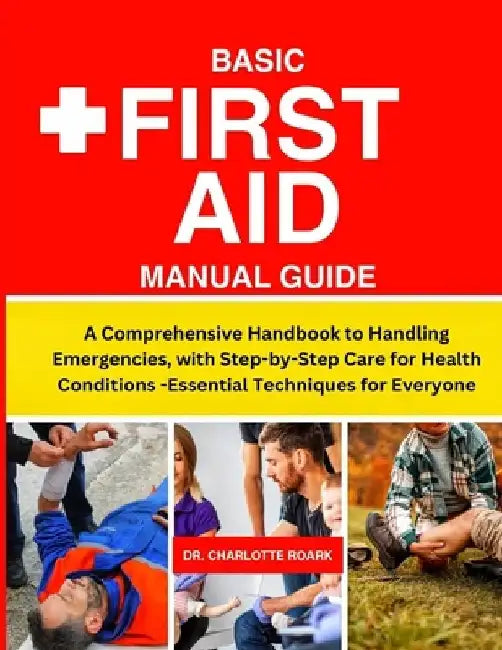 Basic First Aid Manual Guide: A Comprehensive Handbook to Handling Emergencies, with Step-by-Step Care for Health Conditions -Essential Techniques f by Charlotte Roark