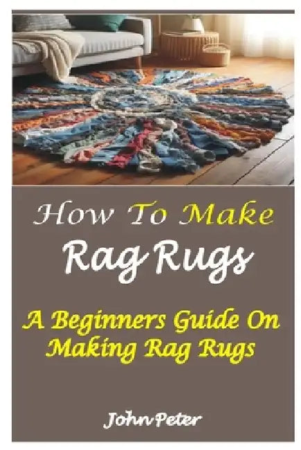 How to Make Rag Rugs: A Beginners Guide On Making Rag Rugs by John Peter